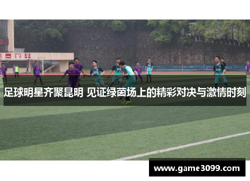 足球明星齐聚昆明 见证绿茵场上的精彩对决与激情时刻