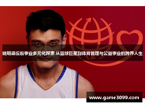 姚明退役后事业多元化探索 从篮球巨星到体育管理与公益事业的跨界人生