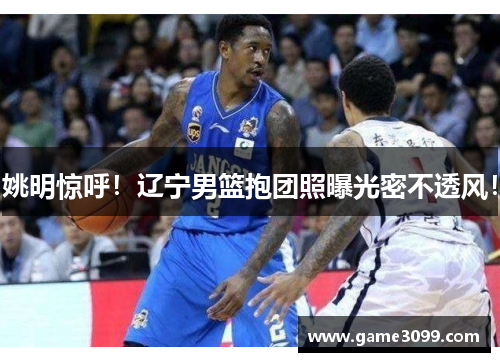 姚明惊呼！辽宁男篮抱团照曝光密不透风！