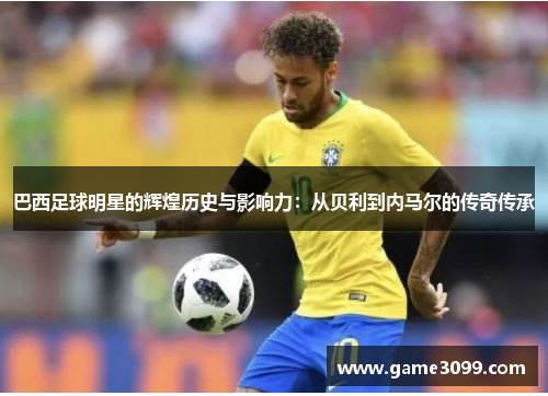 巴西足球明星的辉煌历史与影响力：从贝利到内马尔的传奇传承