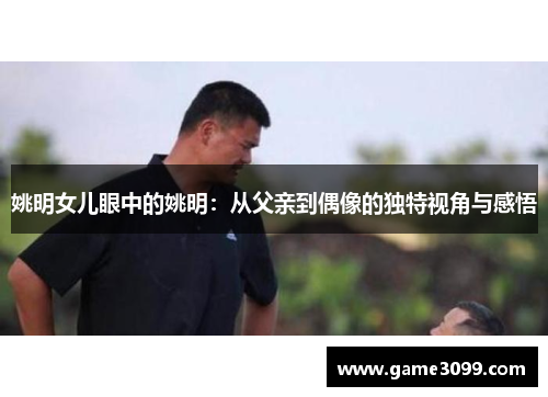 姚明女儿眼中的姚明：从父亲到偶像的独特视角与感悟