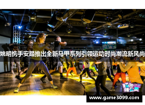 姚明携手安踏推出全新马甲系列引领运动时尚潮流新风尚