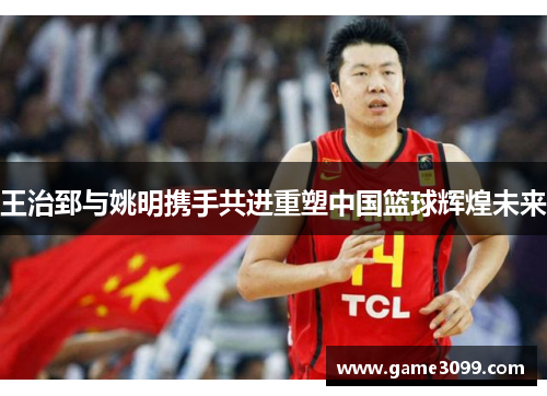 王治郅与姚明携手共进重塑中国篮球辉煌未来