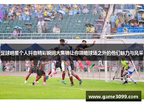 足球明星个人抖音精彩瞬间大集锦让你领略球场之外的他们魅力与风采