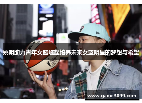 姚明助力青年女篮崛起培养未来女篮明星的梦想与希望