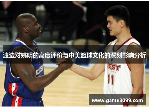 渡边对姚明的高度评价与中美篮球文化的深刻影响分析