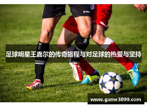 足球明星王嘉尔的传奇旅程与对足球的热爱与坚持