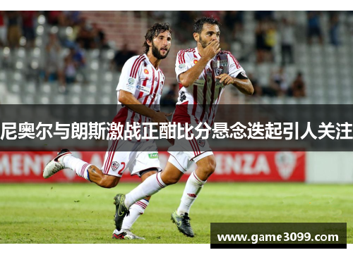 尼奥尔与朗斯激战正酣比分悬念迭起引人关注