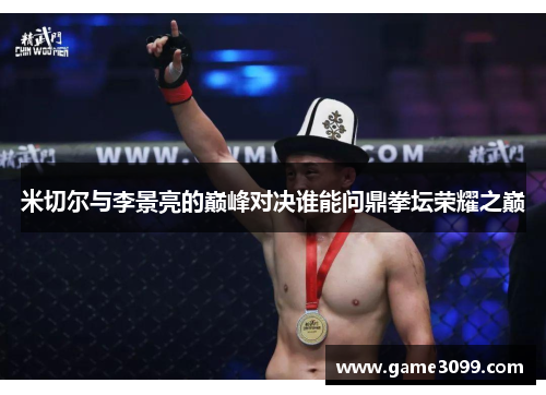 米切尔与李景亮的巅峰对决谁能问鼎拳坛荣耀之巅